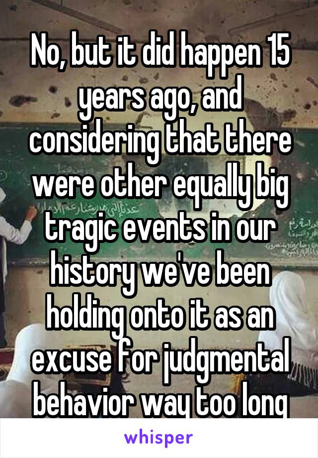 No, but it did happen 15 years ago, and considering that there were other equally big tragic events in our history we've been holding onto it as an excuse for judgmental behavior way too long