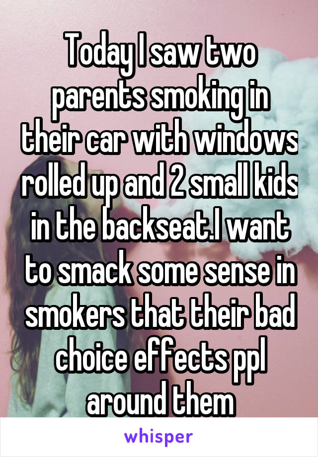 Today I saw two parents smoking in their car with windows rolled up and 2 small kids in the backseat.I want to smack some sense in smokers that their bad choice effects ppl around them