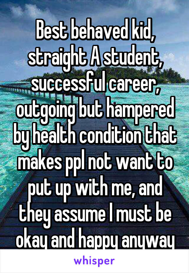 Best behaved kid, straight A student, successful career, outgoing but hampered by health condition that makes ppl not want to put up with me, and they assume I must be okay and happy anyway