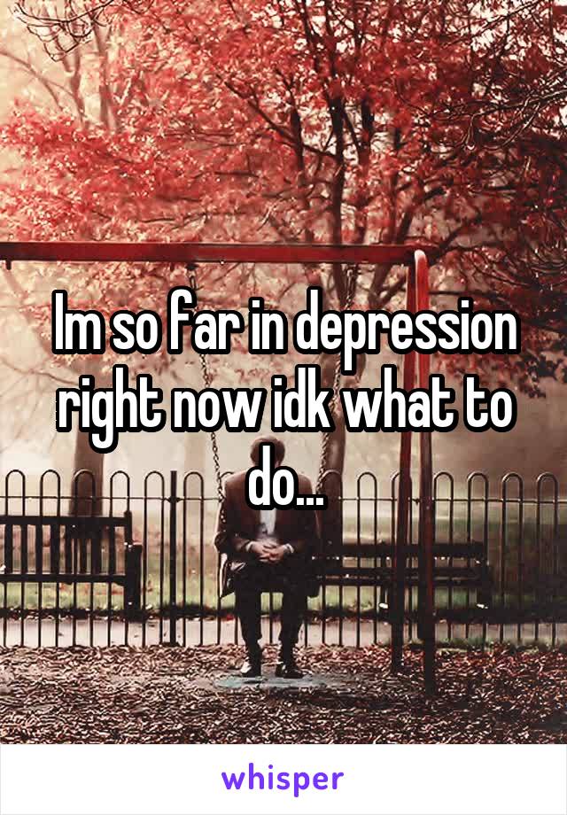 Im so far in depression right now idk what to do...