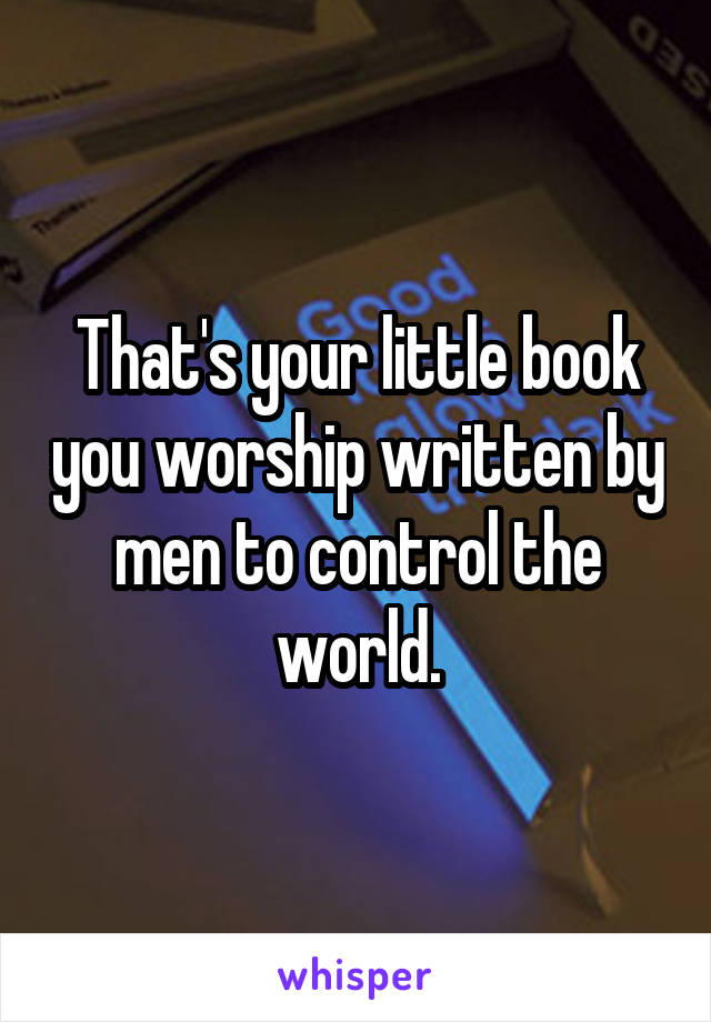 That's your little book you worship written by men to control the world.