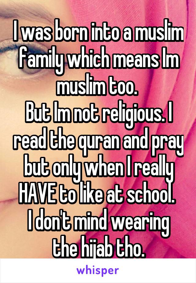 I was born into a muslim family which means Im muslim too. 
But Im not religious. I read the quran and pray but only when I really HAVE to like at school. 
I don't mind wearing the hijab tho.