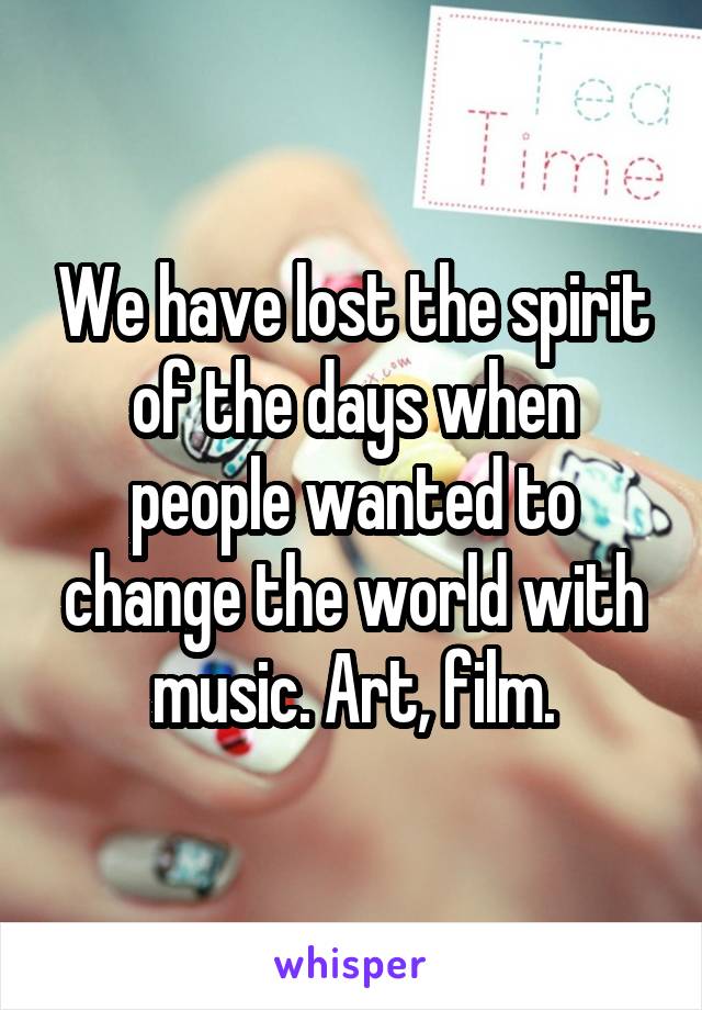 We have lost the spirit of the days when people wanted to change the world with music. Art, film.