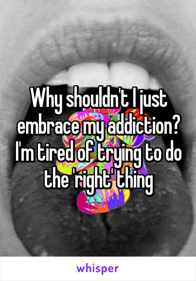 Why shouldn't I just embrace my addiction? I'm tired of trying to do the 'right' thing