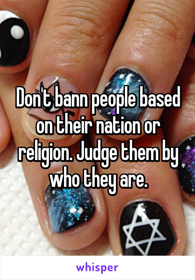 Don't bann people based on their nation or religion. Judge them by who they are.