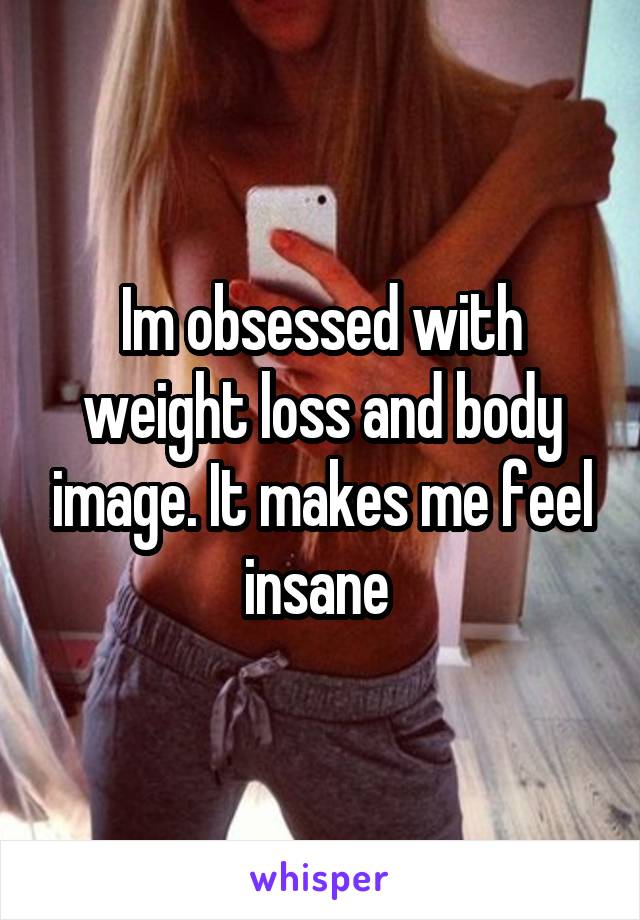 Im obsessed with weight loss and body image. It makes me feel insane 