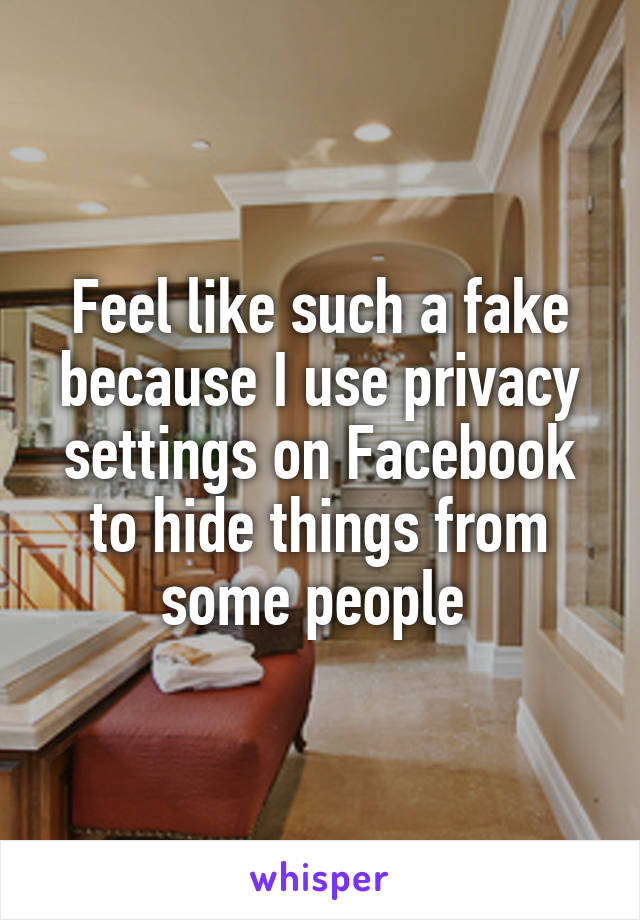 Feel like such a fake because I use privacy settings on Facebook to hide things from some people 