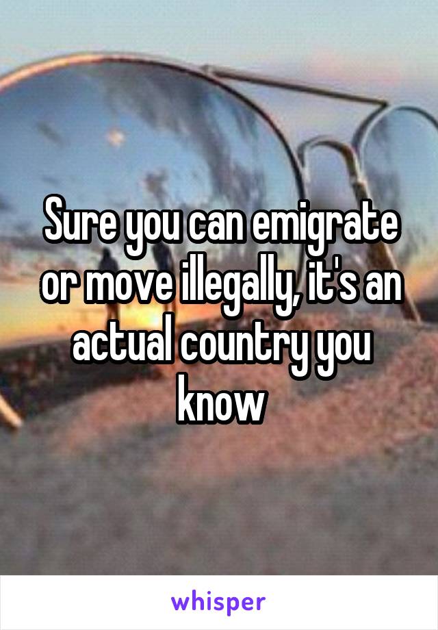 Sure you can emigrate or move illegally, it's an actual country you know