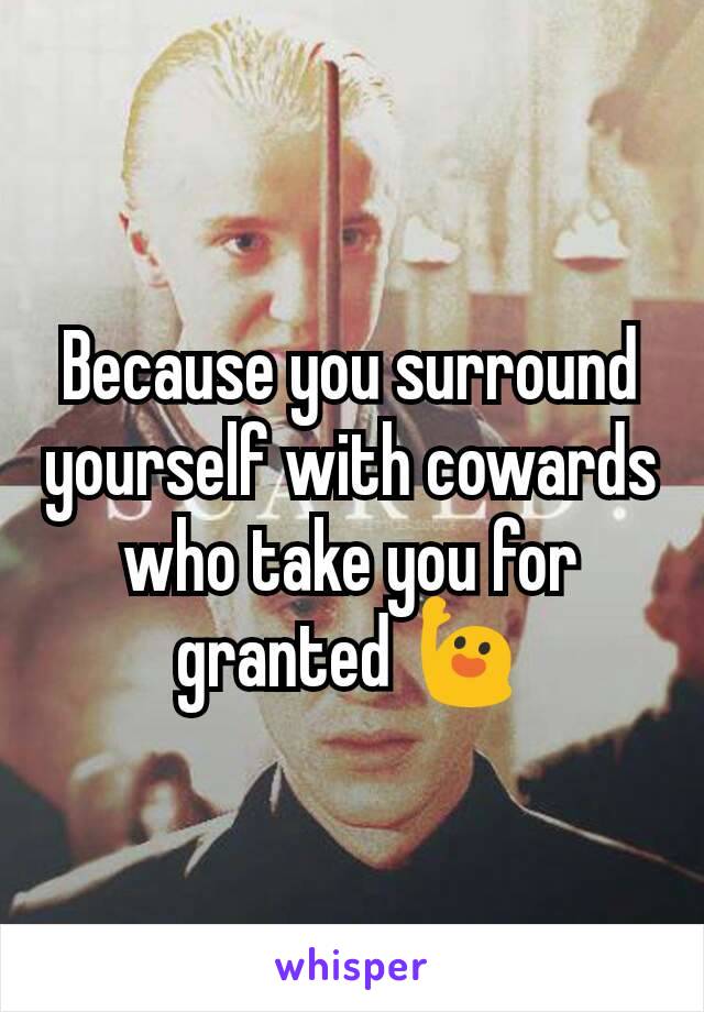 Because you surround yourself with cowards who take you for granted 🙋