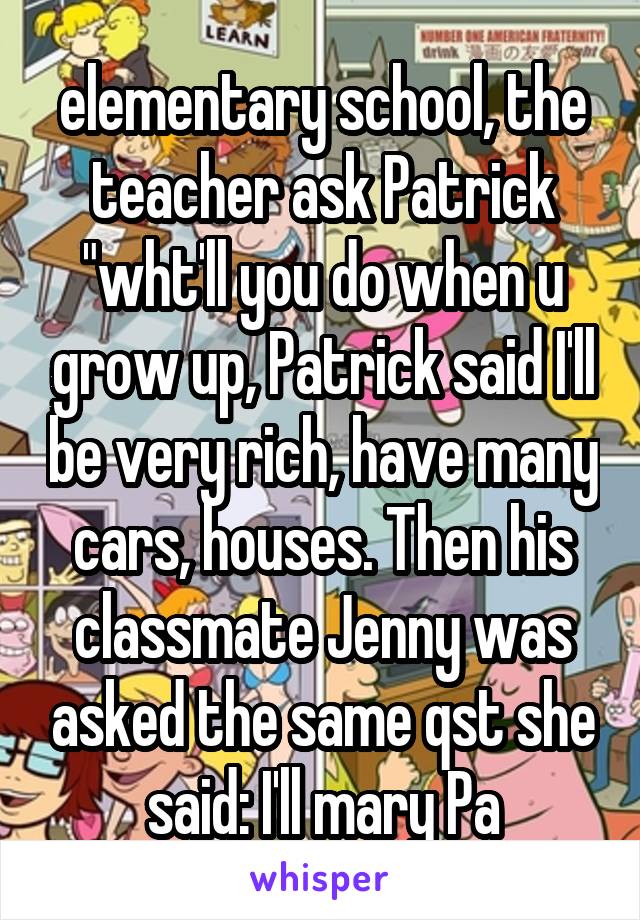 elementary school, the teacher ask Patrick "wht'll you do when u grow up, Patrick said I'll be very rich, have many cars, houses. Then his classmate Jenny was asked the same qst she said: I'll mary Pa