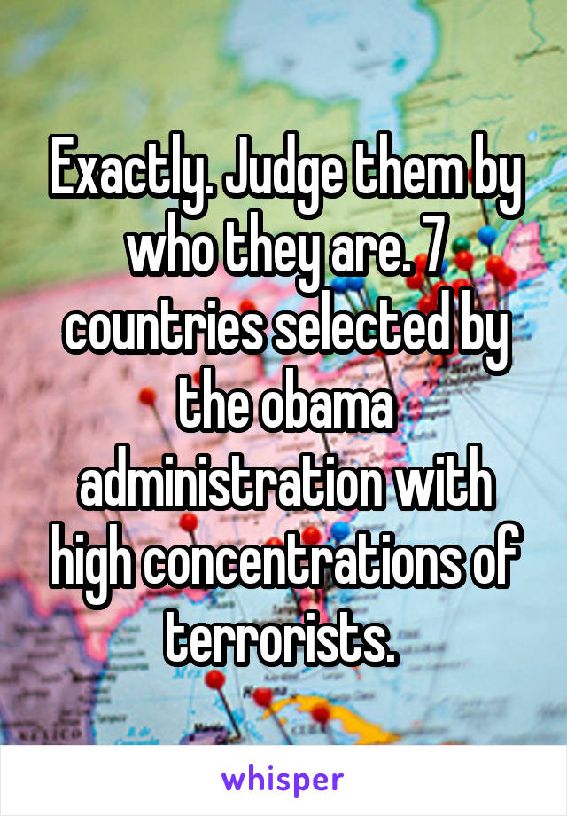 Exactly. Judge them by who they are. 7 countries selected by the obama administration with high concentrations of terrorists. 