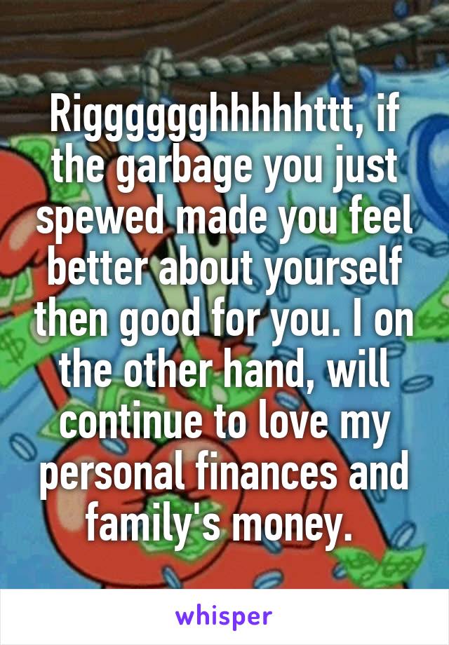 Rigggggghhhhhttt, if the garbage you just spewed made you feel better about yourself then good for you. I on the other hand, will continue to love my personal finances and family's money. 