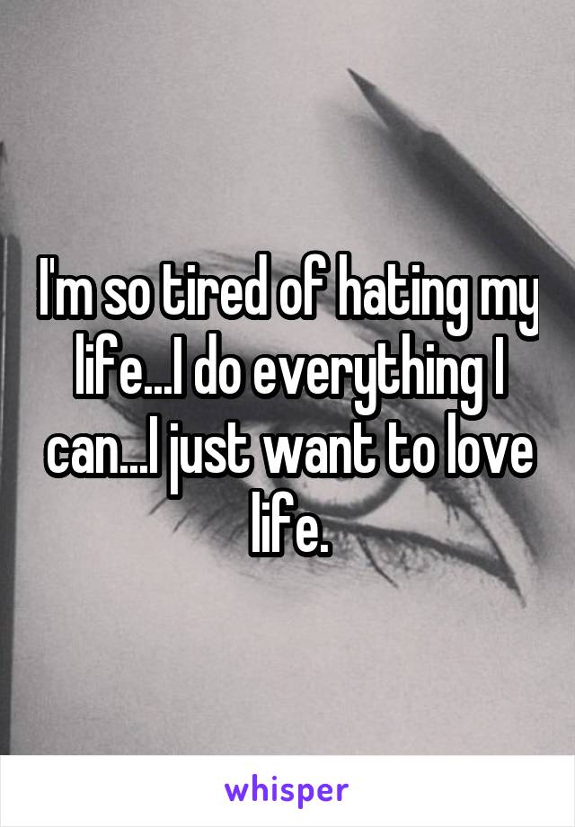 I'm so tired of hating my life...I do everything I can...I just want to love life.