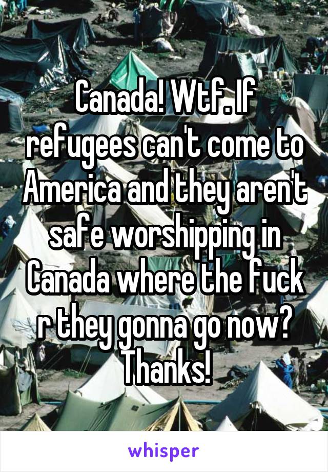 Canada! Wtf. If refugees can't come to America and they aren't safe worshipping in Canada where the fuck r they gonna go now? Thanks!