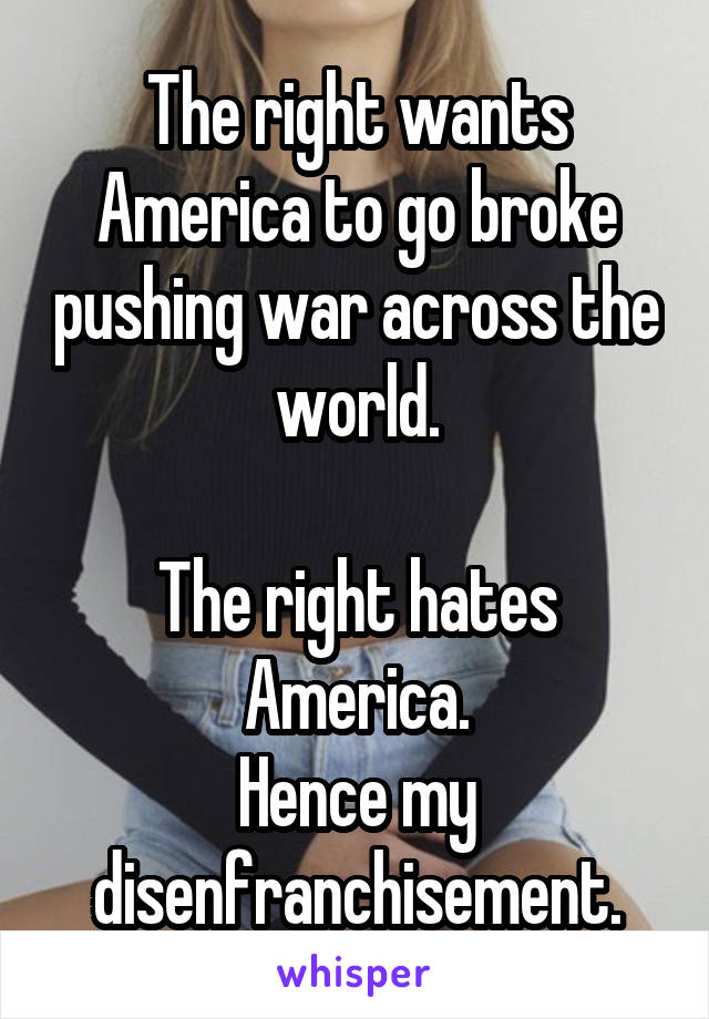 The right wants America to go broke pushing war across the world.

The right hates America.
Hence my disenfranchisement.