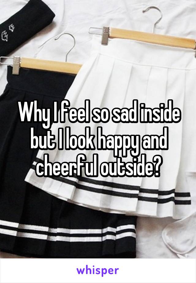 Why I feel so sad inside but I look happy and cheerful outside?