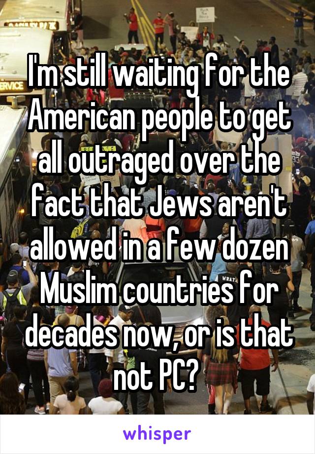 I'm still waiting for the American people to get all outraged over the fact that Jews aren't allowed in a few dozen Muslim countries for decades now, or is that not PC? 