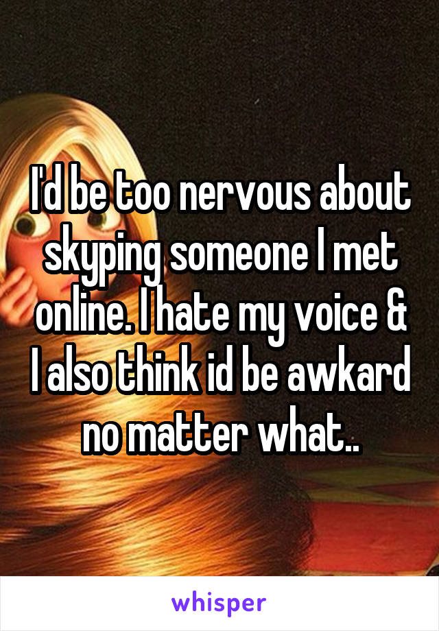 I'd be too nervous about skyping someone I met online. I hate my voice & I also think id be awkard no matter what..