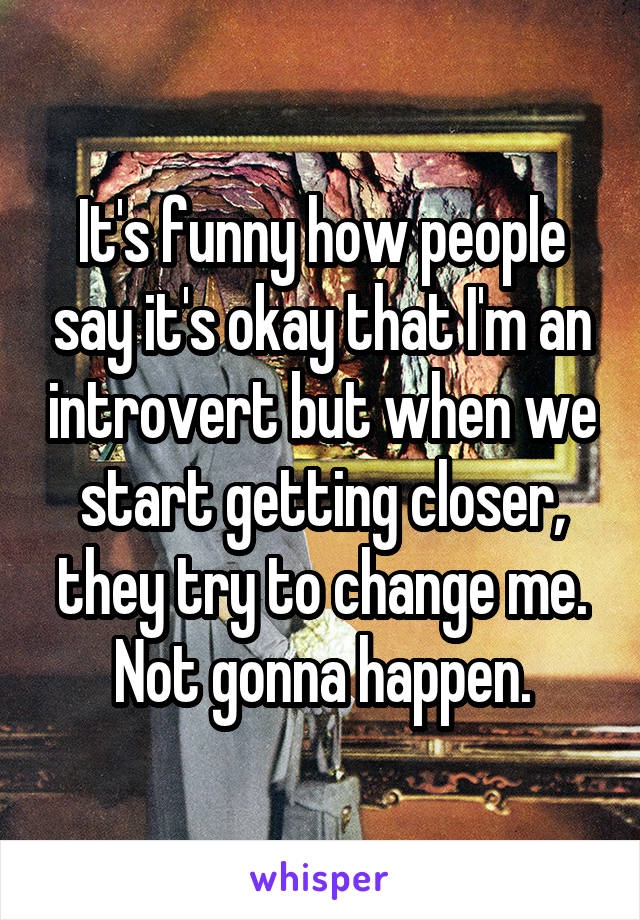 It's funny how people say it's okay that I'm an introvert but when we start getting closer, they try to change me. Not gonna happen.