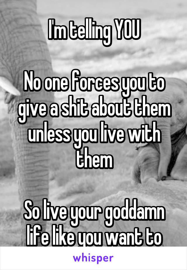 I'm telling YOU

No one forces you to give a shit about them unless you live with them

So live your goddamn life like you want to