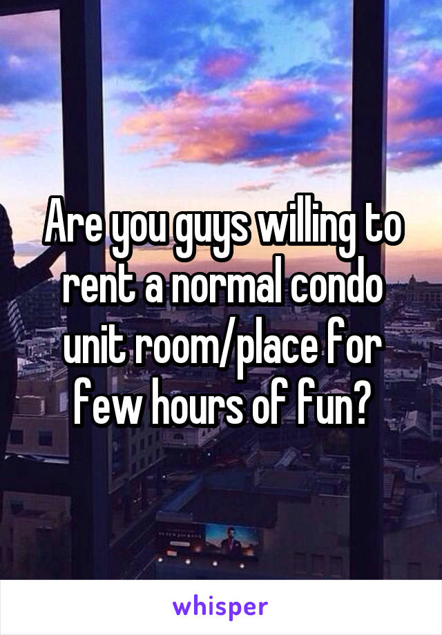 Are you guys willing to rent a normal condo unit room/place for few hours of fun?