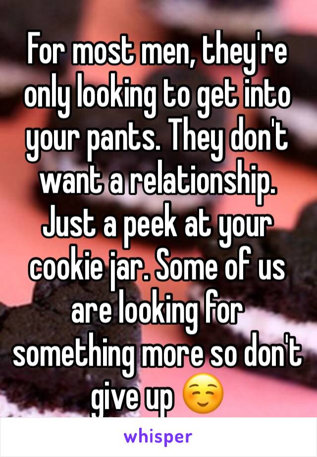 For most men, they're only looking to get into your pants. They don't want a relationship. Just a peek at your cookie jar. Some of us are looking for something more so don't give up ☺