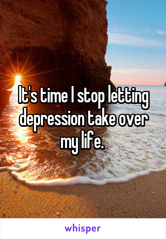 It's time I stop letting depression take over my life. 