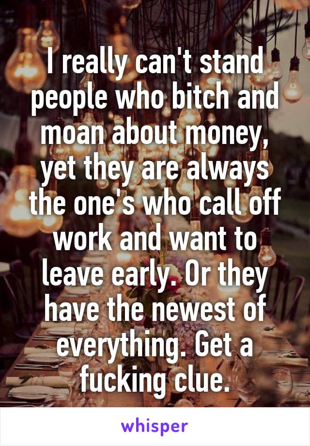 I really can't stand people who bitch and moan about money, yet they are always the one's who call off work and want to leave early. Or they have the newest of everything. Get a fucking clue.