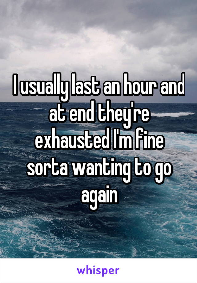 I usually last an hour and at end they're exhausted I'm fine sorta wanting to go again