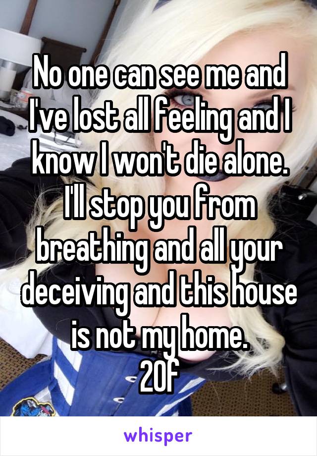 No one can see me and I've lost all feeling and I know I won't die alone.
I'll stop you from breathing and all your deceiving and this house is not my home.
20f