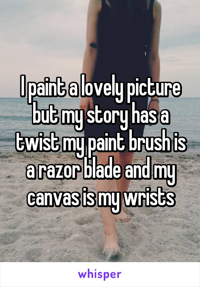 I paint a lovely picture but my story has a twist my paint brush is a razor blade and my canvas is my wrists