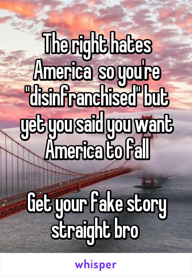 The right hates America  so you're "disinfranchised" but yet you said you want America to fall

Get your fake story straight bro 