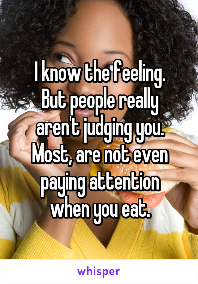 I know the feeling.
But people really
aren't judging you.
Most, are not even
paying attention
when you eat.