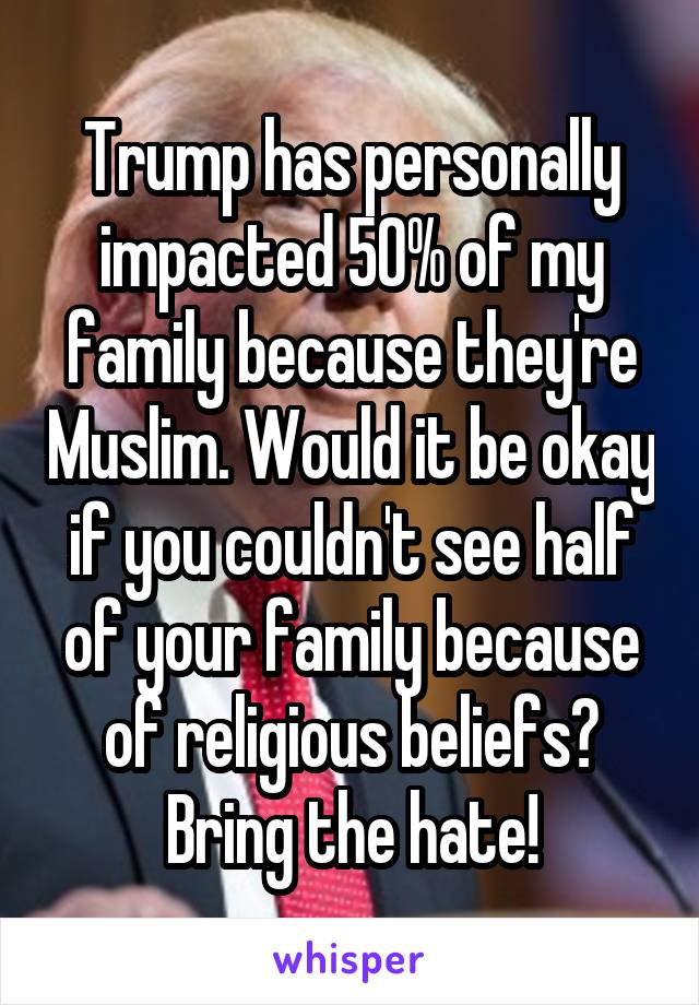 Trump has personally impacted 50% of my family because they're Muslim. Would it be okay if you couldn't see half of your family because of religious beliefs? Bring the hate!