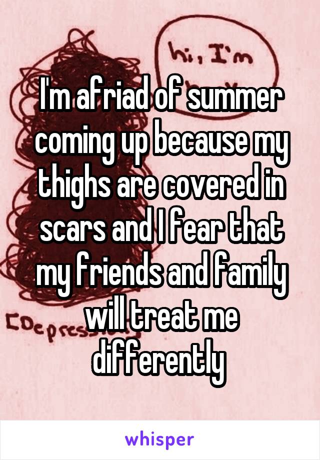 I'm afriad of summer coming up because my thighs are covered in scars and I fear that my friends and family will treat me differently 