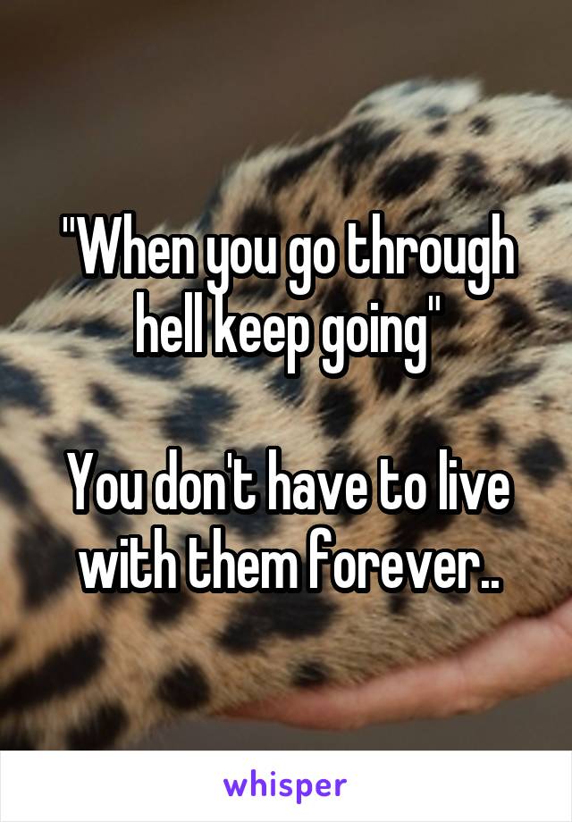 "When you go through hell keep going"

You don't have to live with them forever..