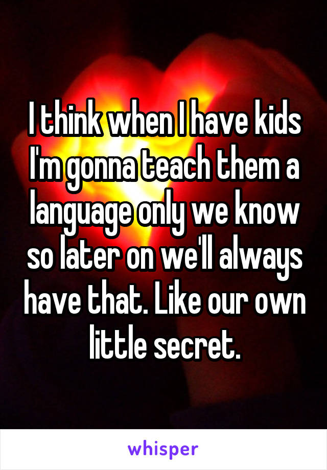 I think when I have kids I'm gonna teach them a language only we know so later on we'll always have that. Like our own little secret.