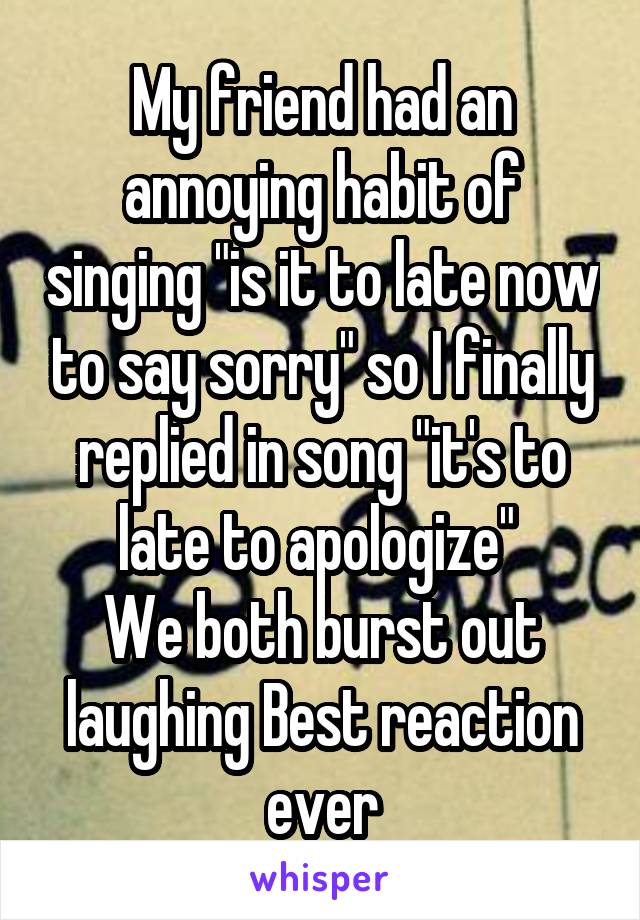 My friend had an annoying habit of singing "is it to late now to say sorry" so I finally replied in song "it's to late to apologize" 
We both burst out laughing Best reaction ever