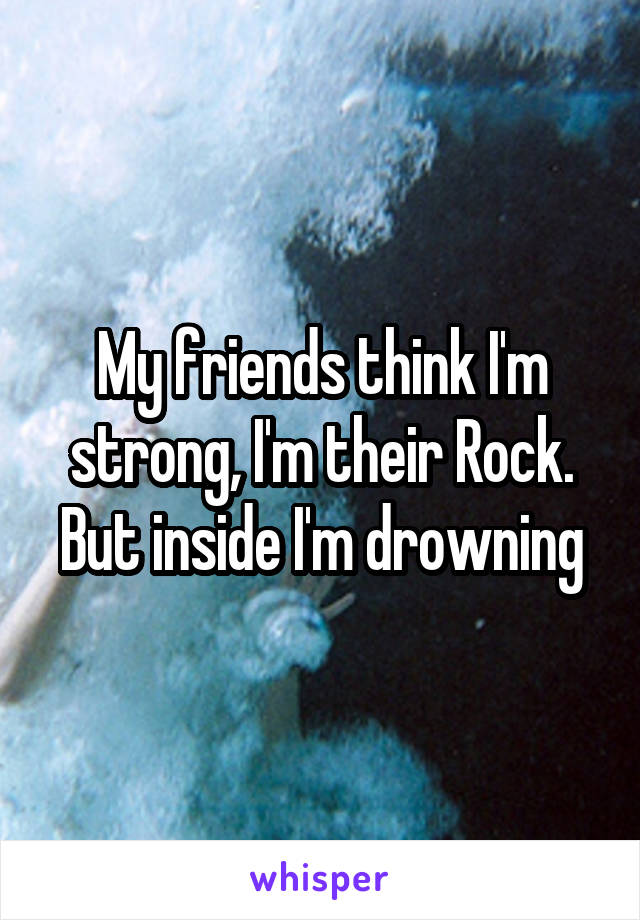 My friends think I'm strong, I'm their Rock. But inside I'm drowning