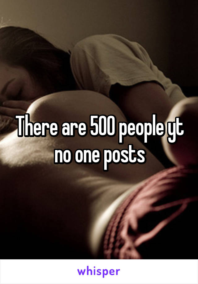 There are 500 people yt no one posts