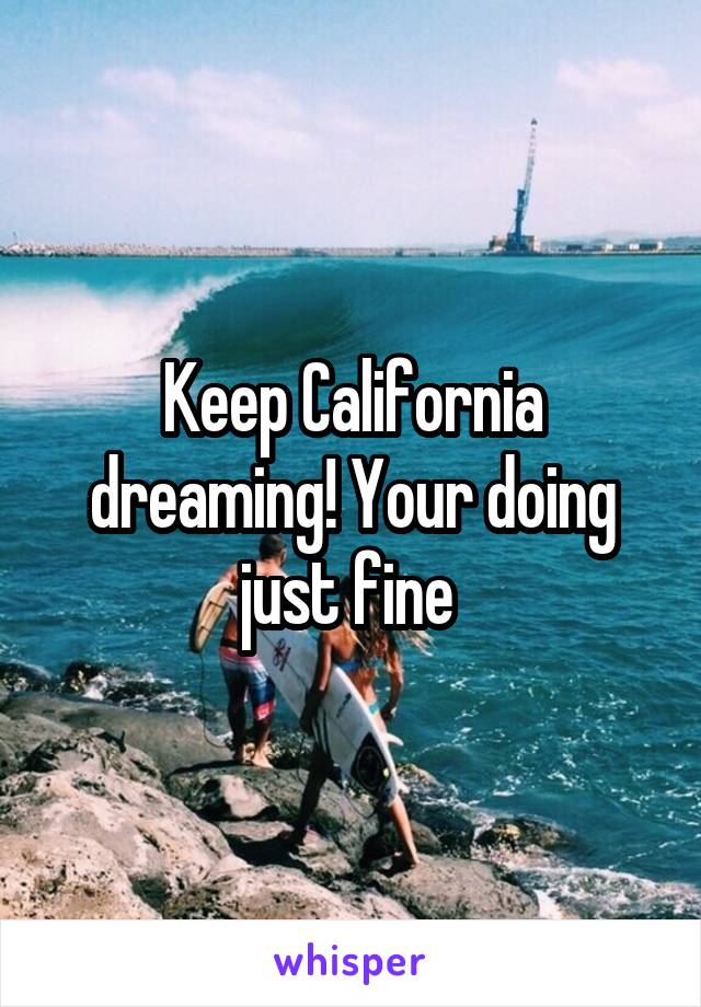 Keep California dreaming! Your doing just fine 