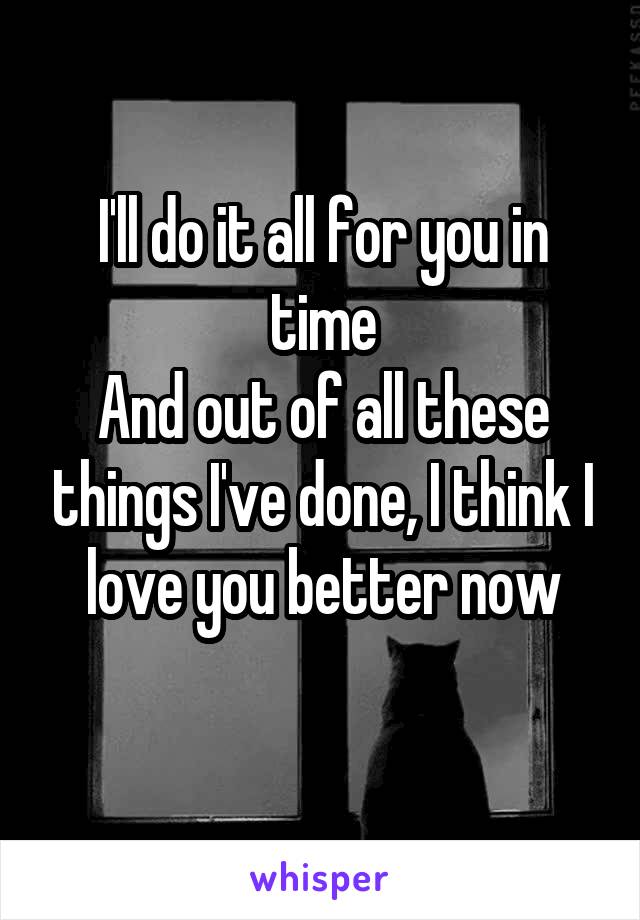 I'll do it all for you in time
And out of all these things I've done, I think I love you better now
