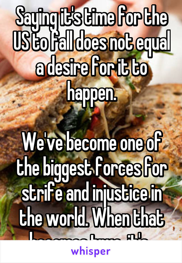 Saying it's time for the US to fall does not equal a desire for it to happen.

We've become one of the biggest forces for strife and injustice in the world. When that becomes true, it's..