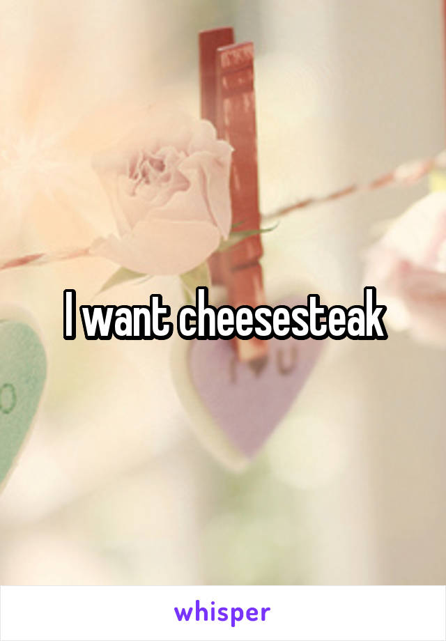 I want cheesesteak