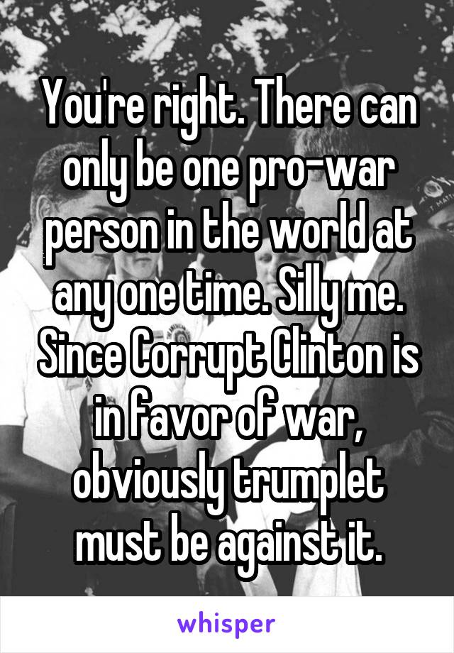 You're right. There can only be one pro-war person in the world at any one time. Silly me. Since Corrupt Clinton is in favor of war, obviously trumplet must be against it.