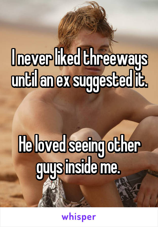 I never liked threeways until an ex suggested it. 

He loved seeing other guys inside me. 