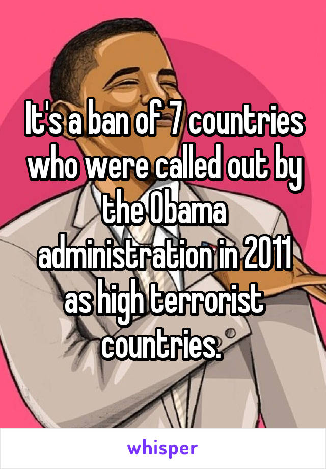 It's a ban of 7 countries who were called out by the Obama administration in 2011 as high terrorist countries. 