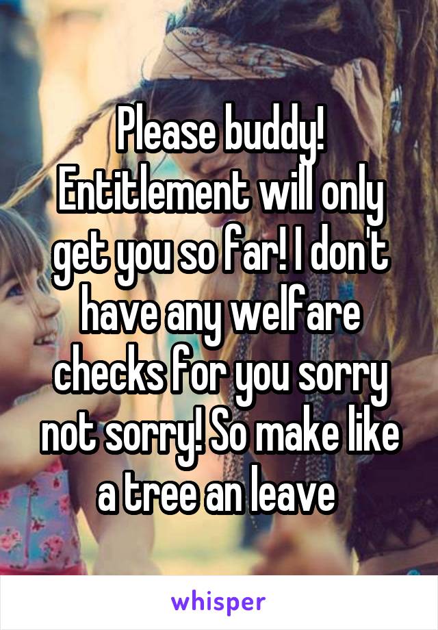 Please buddy! Entitlement will only get you so far! I don't have any welfare checks for you sorry not sorry! So make like a tree an leave 