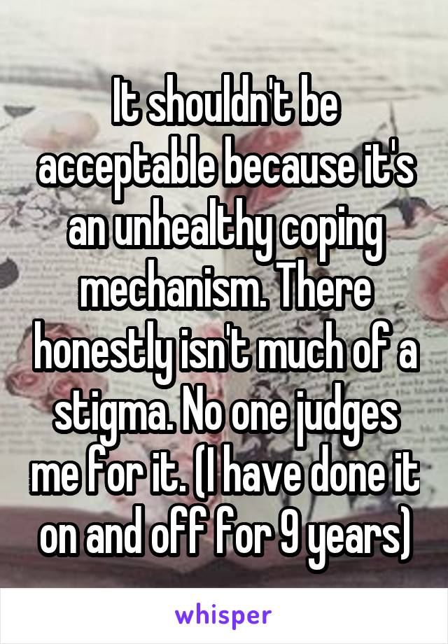 It shouldn't be acceptable because it's an unhealthy coping mechanism. There honestly isn't much of a stigma. No one judges me for it. (I have done it on and off for 9 years)