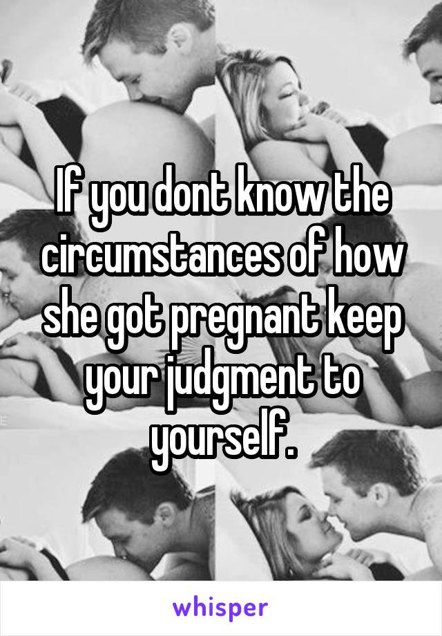 If you dont know the circumstances of how she got pregnant keep your judgment to yourself.